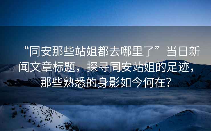 “同安那些站姐都去哪里了”當日新聞文章標題，探尋同安站姐的足跡，那些熟悉的身影如今何在？