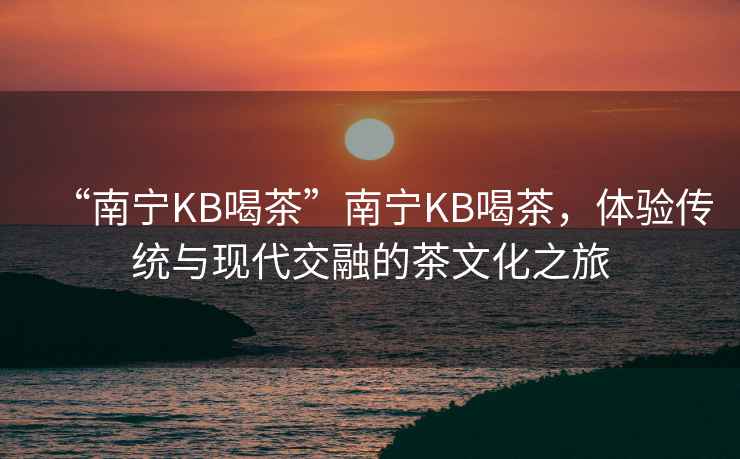 “南寧KB喝茶”南寧KB喝茶，體驗(yàn)傳統(tǒng)與現(xiàn)代交融的茶文化之旅