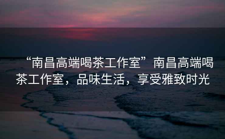 “南昌高端喝茶工作室”南昌高端喝茶工作室，品味生活，享受雅致時光