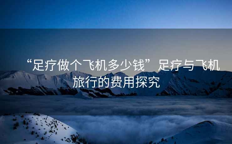 “足療做個飛機多少錢”足療與飛機旅行的費用探究