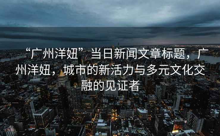 “廣州洋妞”當日新聞文章標題，廣州洋妞，城市的新活力與多元文化交融的見證者