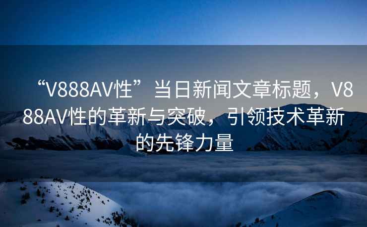“V888AV性”當(dāng)日新聞文章標(biāo)題，V888AV性的革新與突破，引領(lǐng)技術(shù)革新的先鋒力量