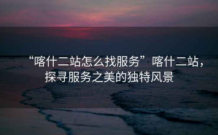 “喀什二站怎么找服務(wù)”喀什二站，探尋服務(wù)之美的獨特風(fēng)景