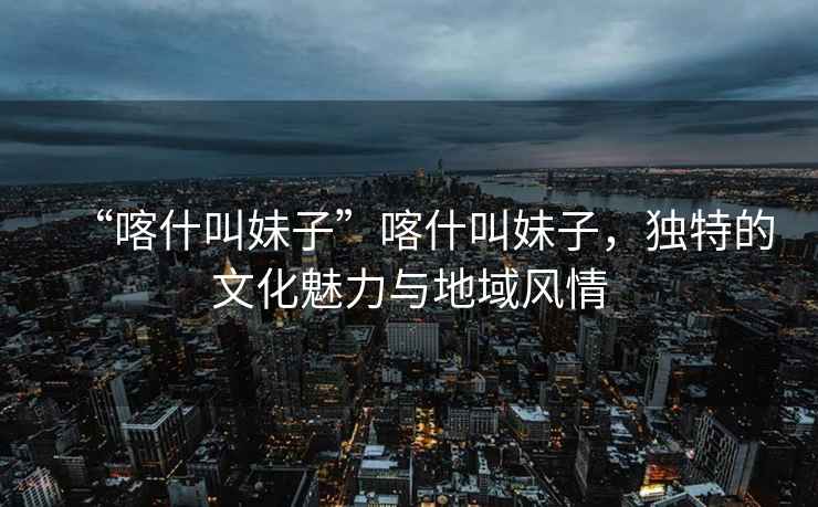 “喀什叫妹子”喀什叫妹子，獨特的文化魅力與地域風情