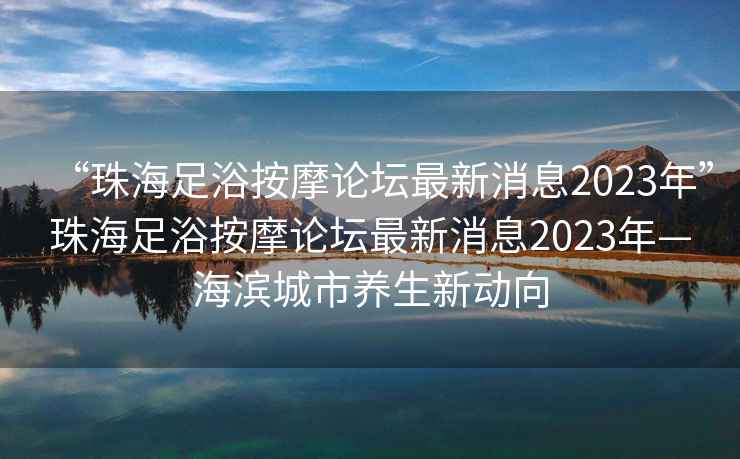 “珠海足浴按摩論壇最新消息2023年”珠海足浴按摩論壇最新消息2023年—海濱城市養生新動向