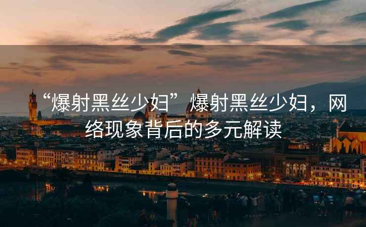 “爆射黑絲少婦”爆射黑絲少婦，網絡現(xiàn)象背后的多元解讀
