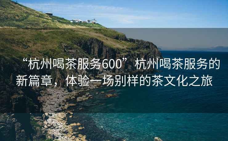 “杭州喝茶服務(wù)600”杭州喝茶服務(wù)的新篇章，體驗(yàn)一場(chǎng)別樣的茶文化之旅