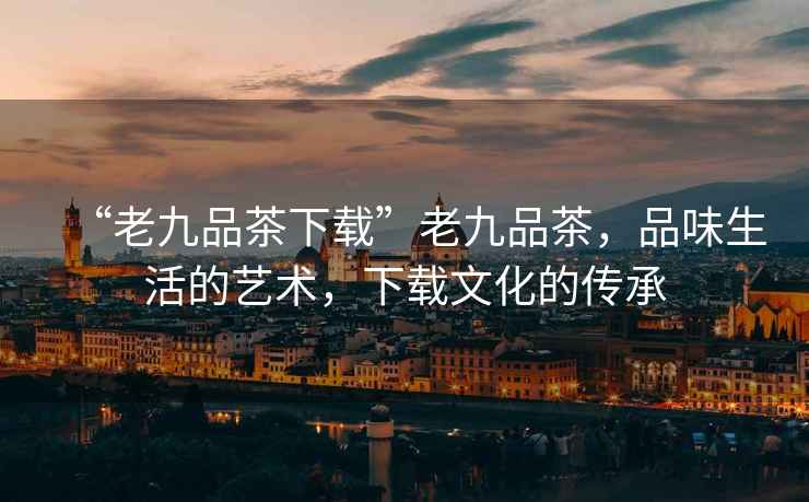 “老九品茶下載”老九品茶，品味生活的藝術，下載文化的傳承