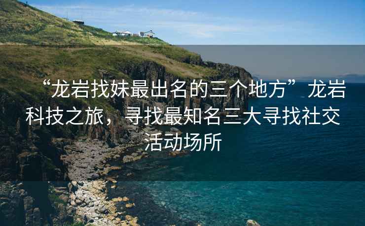 “龍巖找妹最出名的三個地方”龍巖科技之旅，尋找最知名三大尋找社交活動場所