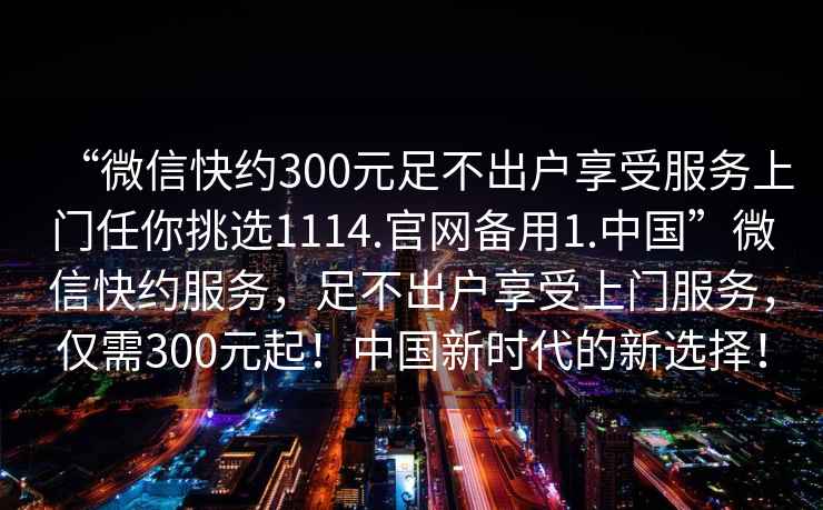 “微信快約300元足不出戶享受服務上門任你挑選1114.官網備用1.中國”微信快約服務，足不出戶享受上門服務，僅需300元起！中國新時代的新選擇！