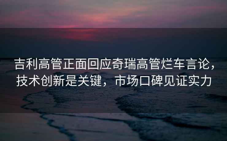 吉利高管正面回應奇瑞高管爛車言論，技術創新是關鍵，市場口碑見證實力