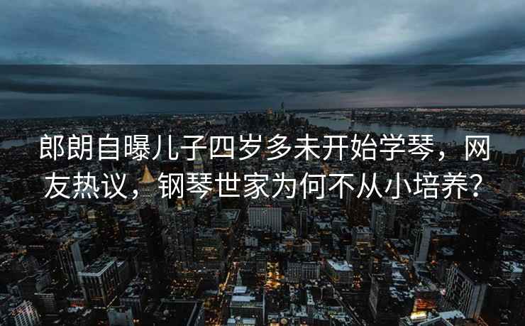 郎朗自曝兒子四歲多未開始學琴，網友熱議，鋼琴世家為何不從小培養？