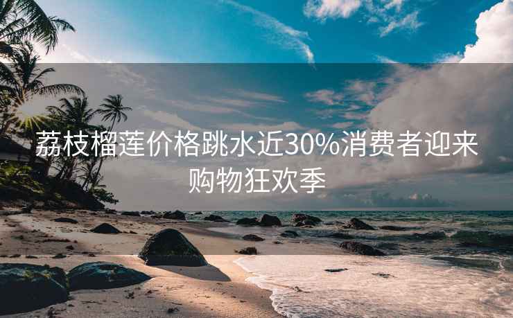 荔枝榴蓮價格跳水近30%消費者迎來購物狂歡季