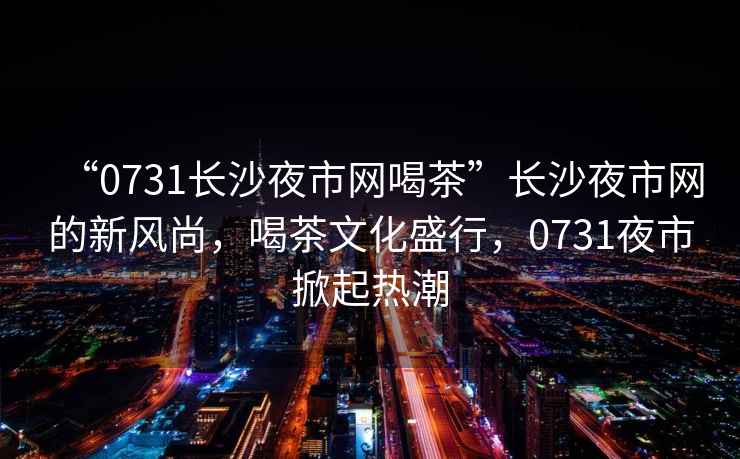 “0731長沙夜市網(wǎng)喝茶”長沙夜市網(wǎng)的新風尚，喝茶文化盛行，0731夜市掀起熱潮