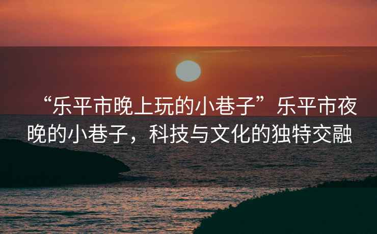 “樂平市晚上玩的小巷子”樂平市夜晚的小巷子，科技與文化的獨特交融