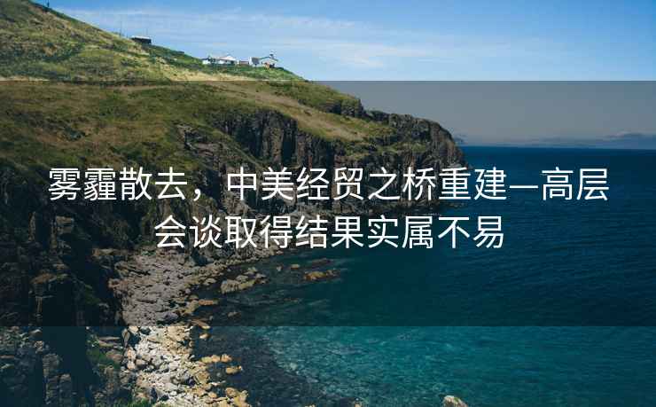 霧霾散去，中美經貿之橋重建—高層會談取得結果實屬不易