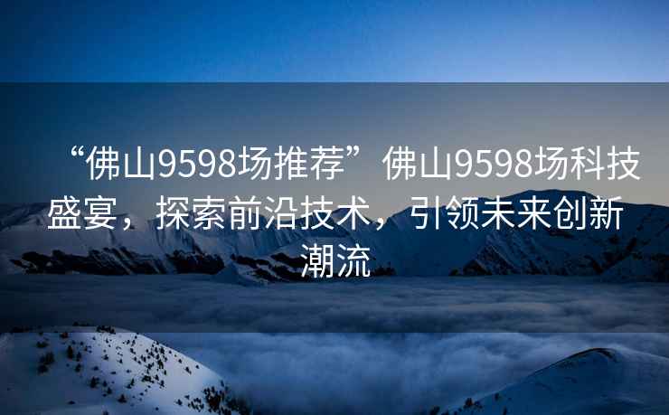 “佛山9598場推薦”佛山9598場科技盛宴，探索前沿技術，引領未來創新潮流