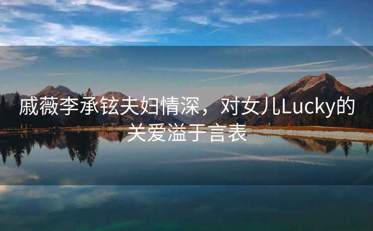 戚薇李承鉉夫婦情深，對(duì)女兒Lucky的關(guān)愛(ài)溢于言表