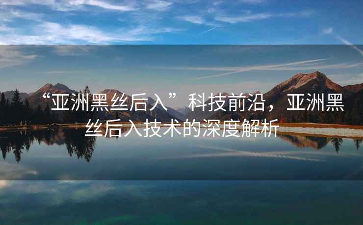 “亞洲黑絲后入”科技前沿，亞洲黑絲后入技術的深度解析