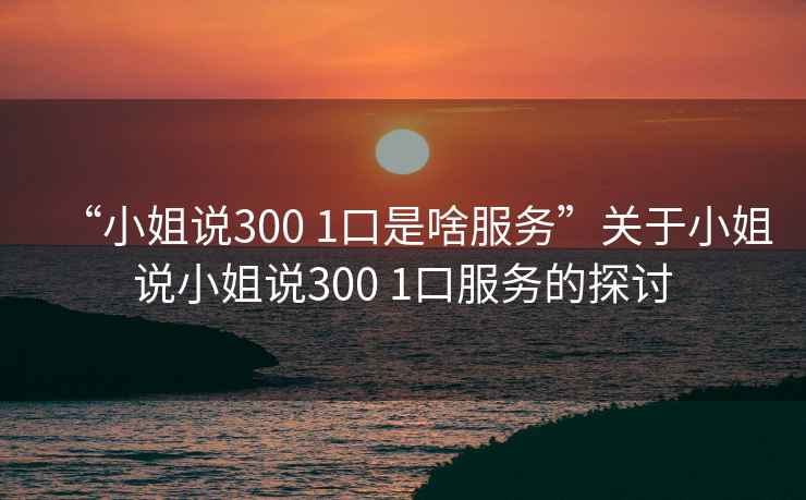“小姐說300 1口是啥服務”關于小姐說小姐說300 1口服務的探討