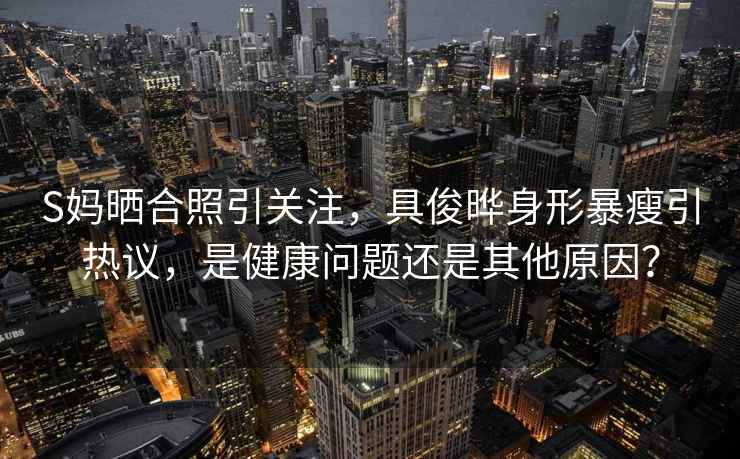 S媽曬合照引關注，具俊曄身形暴瘦引熱議，是健康問題還是其他原因？