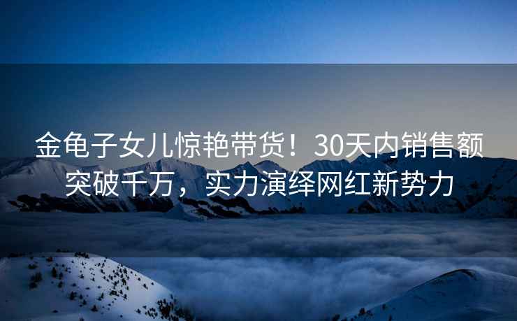 金龜子女兒驚艷帶貨！30天內銷售額突破千萬，實力演繹網紅新勢力