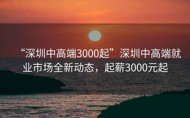“深圳中高端3000起”深圳中高端就業(yè)市場全新動(dòng)態(tài)，起薪3000元起