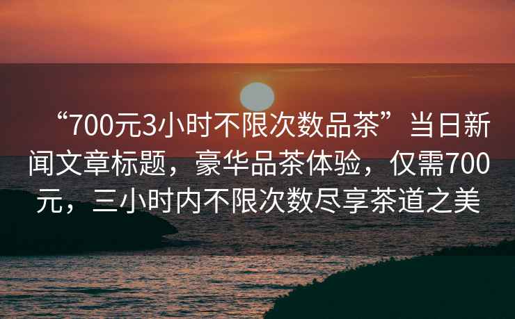 “700元3小時不限次數(shù)品茶”當(dāng)日新聞文章標(biāo)題，豪華品茶體驗，僅需700元，三小時內(nèi)不限次數(shù)盡享茶道之美