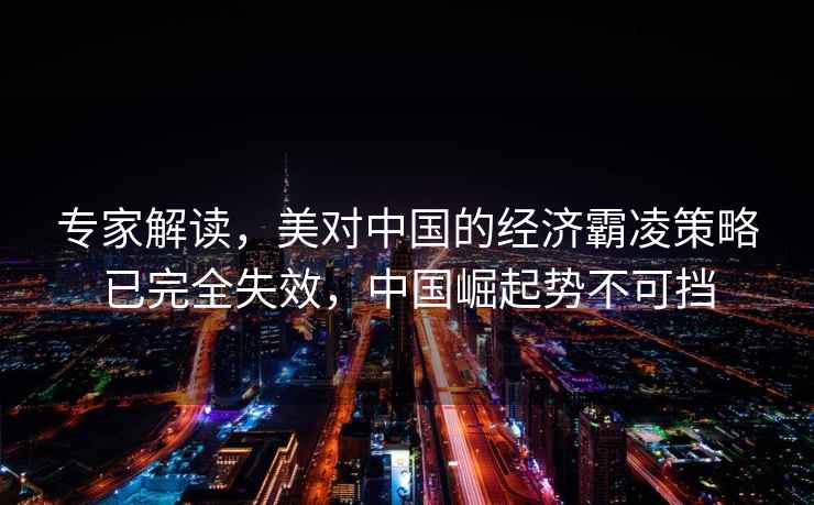 專家解讀，美對中國的經濟霸凌策略已完全失效，中國崛起勢不可擋