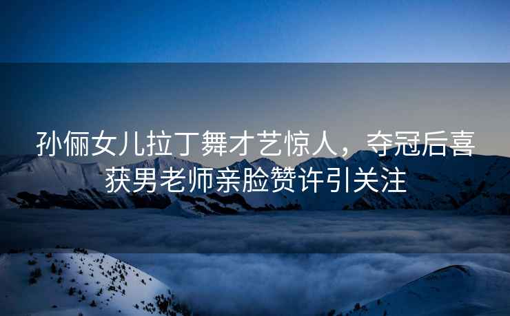 孫儷女兒拉丁舞才藝驚人，奪冠后喜獲男老師親臉贊許引關(guān)注