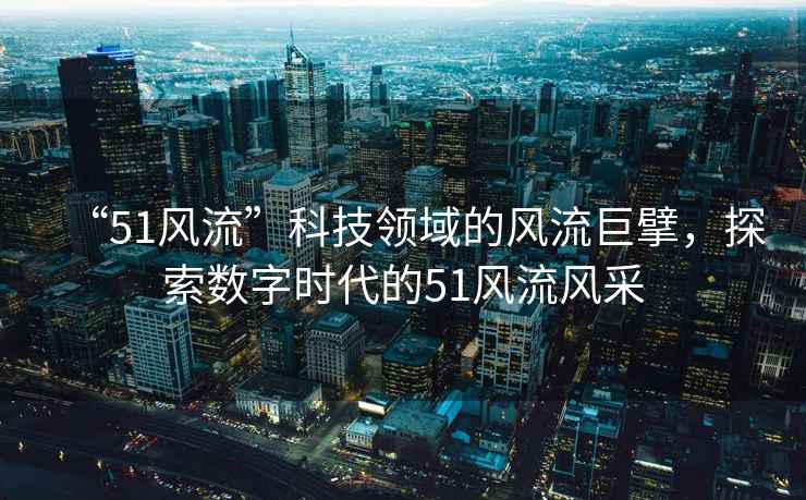 “51風流”科技領域的風流巨擘，探索數字時代的51風流風采