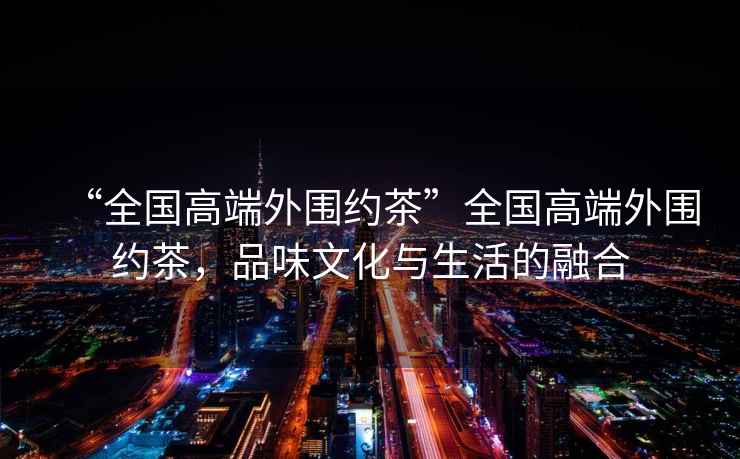 “全國(guó)高端外圍約茶”全國(guó)高端外圍約茶，品味文化與生活的融合