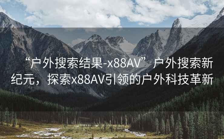 “戶外搜索結果-x88AV”戶外搜索新紀元，探索x88AV引領的戶外科技革新