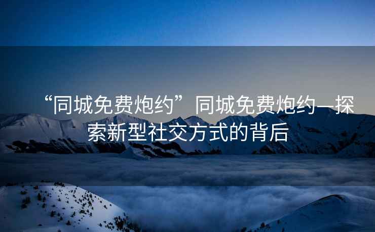 “同城免費(fèi)炮約”同城免費(fèi)炮約—探索新型社交方式的背后