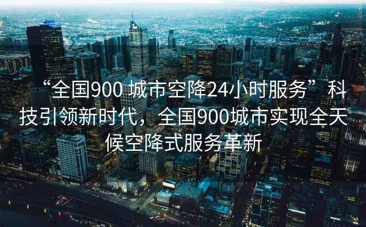 “全國900 城市空降24小時服務(wù)”科技引領(lǐng)新時代，全國900城市實現(xiàn)全天候空降式服務(wù)革新