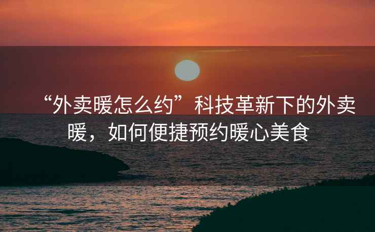 “外賣(mài)暖怎么約”科技革新下的外賣(mài)暖，如何便捷預(yù)約暖心美食