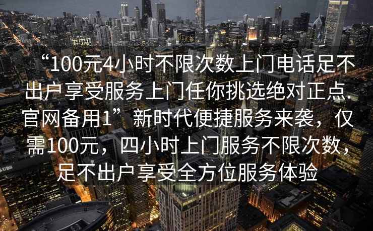 “100元4小時不限次數上門電話足不出戶享受服務上門任你挑選絕對正點.官網備用1”新時代便捷服務來襲，僅需100元，四小時上門服務不限次數，足不出戶享受全方位服務體驗