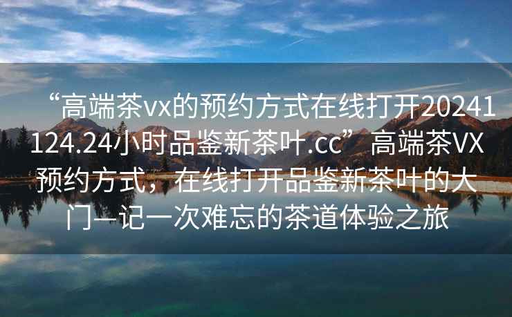 “高端茶vx的預約方式在線打開20241124.24小時品鑒新茶葉.cc”高端茶VX預約方式，在線打開品鑒新茶葉的大門—記一次難忘的茶道體驗之旅