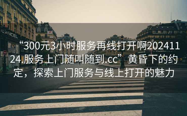 “300元3小時服務(wù)再線打開啊20241124.服務(wù)上門隨叫隨到.cc”黃昏下的約定，探索上門服務(wù)與線上打開的魅力