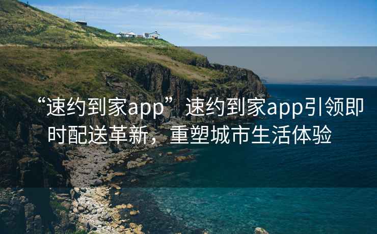 “速約到家app”速約到家app引領即時配送革新，重塑城市生活體驗