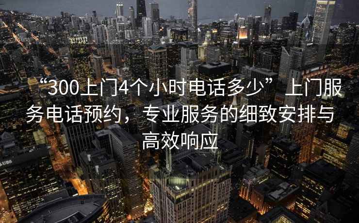 “300上門4個小時電話多少”上門服務電話預約，專業服務的細致安排與高效響應