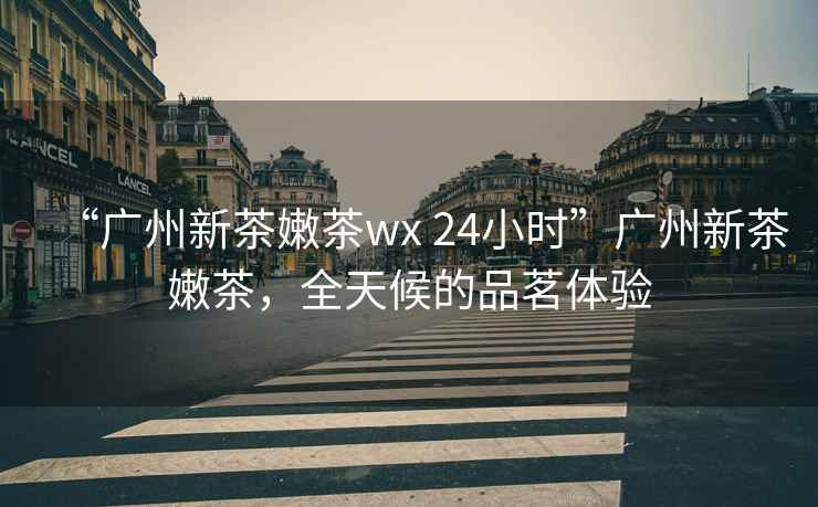 “廣州新茶嫩茶wx 24小時”廣州新茶嫩茶，全天候的品茗體驗
